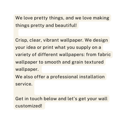 We love pretty things and we love making things pretty and beautiful Crisp clear vibrant wallpaper We design your idea or print what you supply on a variety of different wallpapers from fabric wallpaper to smooth and grain textured wallpaper We also offer a professional installation service Get in touch below and let s get your wall customized